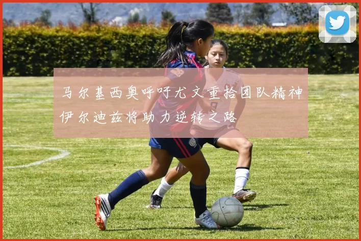 马尔基西奥呼吁尤文重拾团队精神伊尔迪兹将助力逆转之路