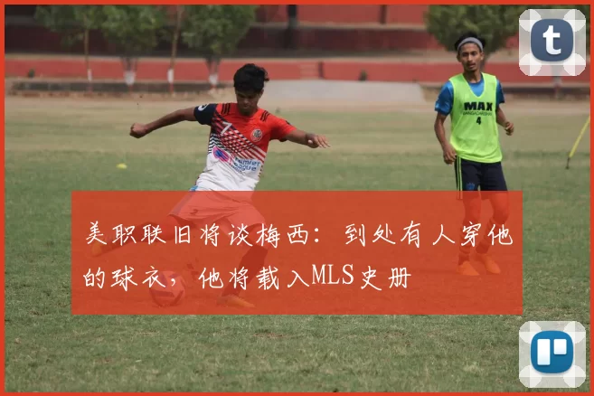 美职联旧将谈梅西：到处有人穿他的球衣，他将载入MLS史册