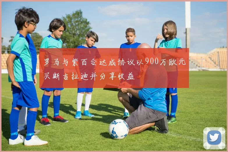 罗马与紫百合达成协议以900万欧元买断吉拉迪并分享收益