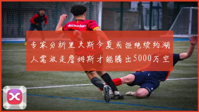 专家分析里夫斯今夏或拒绝续约湖人需放走詹姆斯才能腾出5000万空间