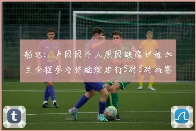 船记：卢因因个人原因缺席训练加兰全程参与将继续进行5对5对抗赛