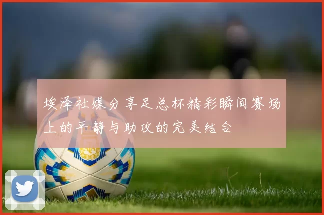 埃泽社媒分享足总杯精彩瞬间赛场上的平静与助攻的完美结合