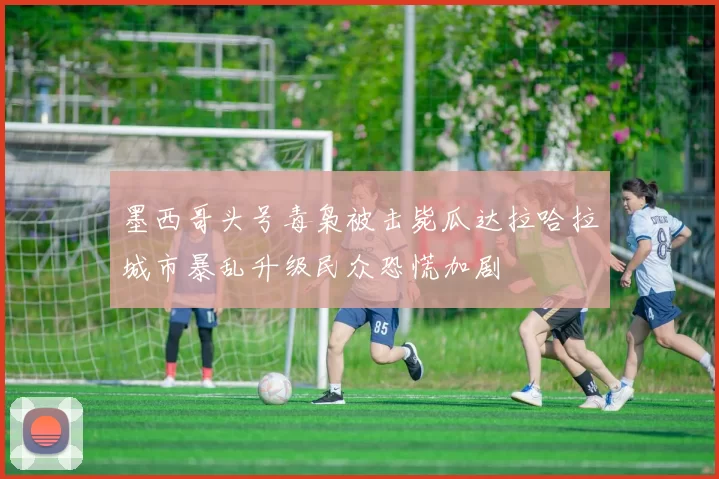 墨西哥头号毒枭被击毙瓜达拉哈拉城市暴乱升级民众恐慌加剧