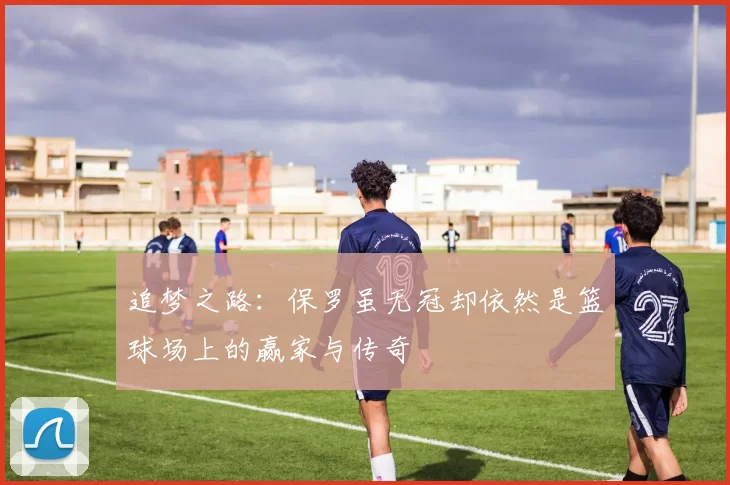 追梦之路：保罗虽无冠却依然是篮球场上的赢家与传奇