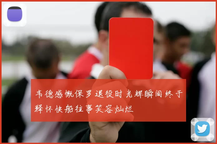 韦德感慨保罗退役时光辉瞬间终于释怀快船往事笑容灿烂