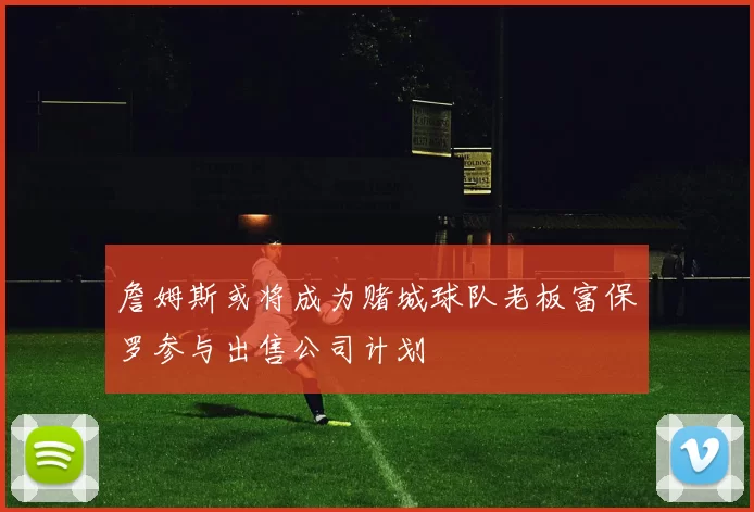 詹姆斯或将成为赌城球队老板富保罗参与出售公司计划