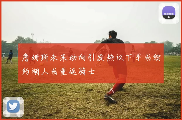 詹姆斯未来动向引发热议下季或续约湖人或重返骑士