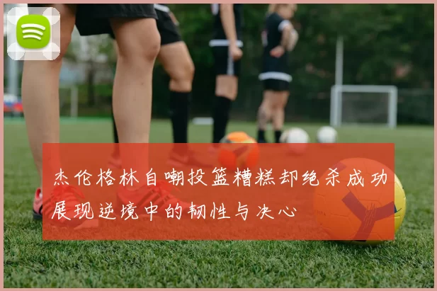 杰伦格林自嘲投篮糟糕却绝杀成功展现逆境中的韧性与决心