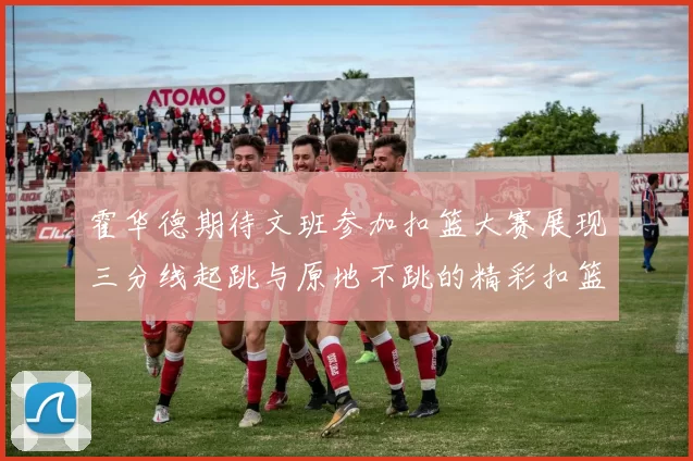 霍华德期待文班参加扣篮大赛展现三分线起跳与原地不跳的精彩扣篮技巧