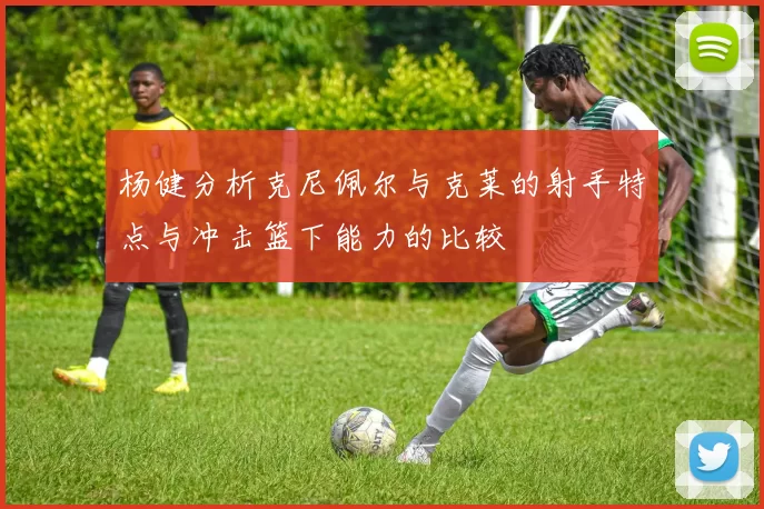杨健分析克尼佩尔与克莱的射手特点与冲击篮下能力的比较
