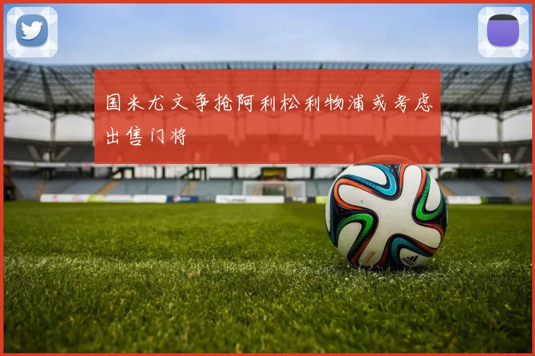 国米尤文争抢阿利松利物浦或考虑出售门将