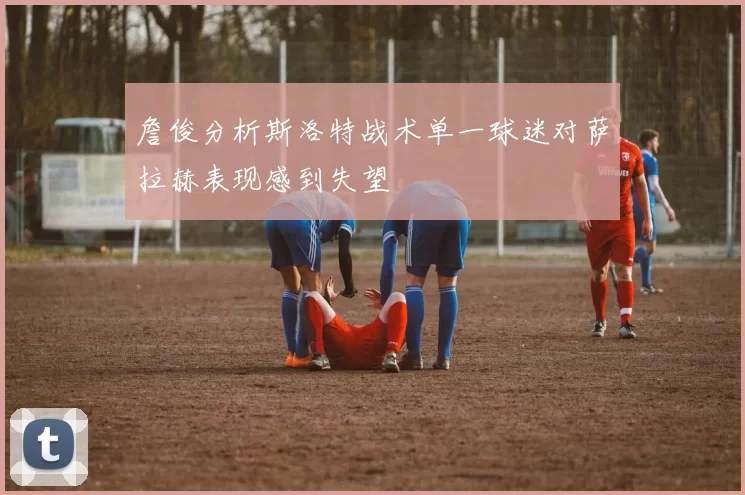 詹俊分析斯洛特战术单一球迷对萨拉赫表现感到失望