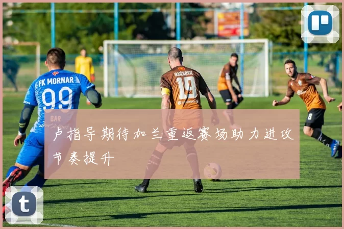 卢指导期待加兰重返赛场助力进攻节奏提升