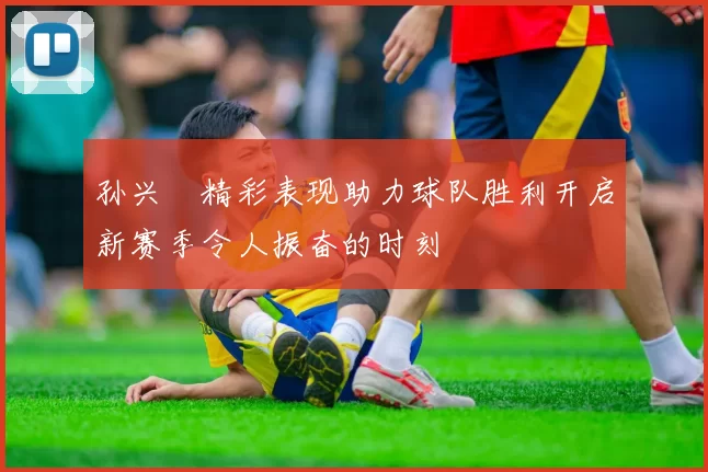 孙兴慜精彩表现助力球队胜利开启新赛季令人振奋的时刻