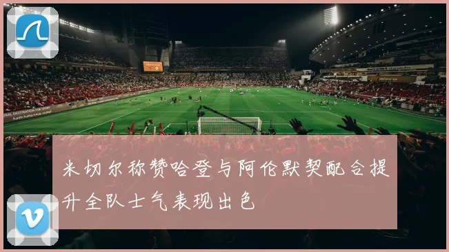米切尔称赞哈登与阿伦默契配合提升全队士气表现出色