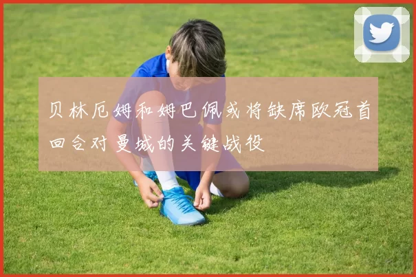 贝林厄姆和姆巴佩或将缺席欧冠首回合对曼城的关键战役