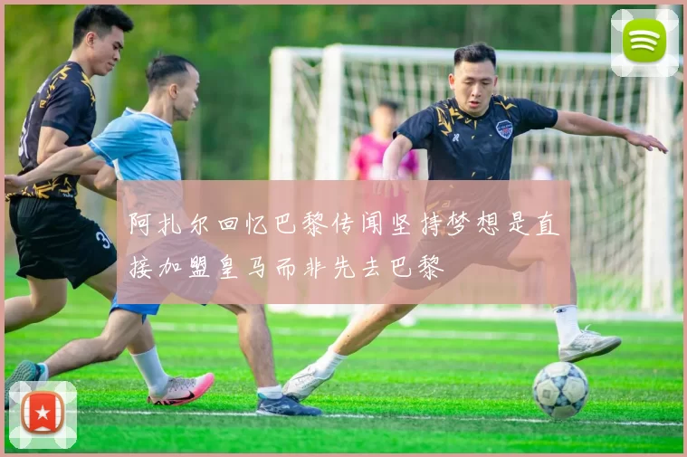 阿扎尔回忆巴黎传闻坚持梦想是直接加盟皇马而非先去巴黎